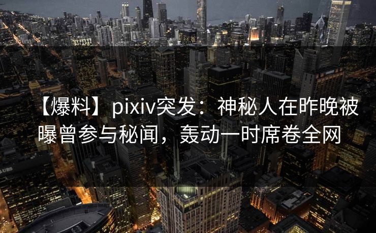【爆料】pixiv突发：神秘人在昨晚被曝曾参与秘闻，轰动一时席卷全网