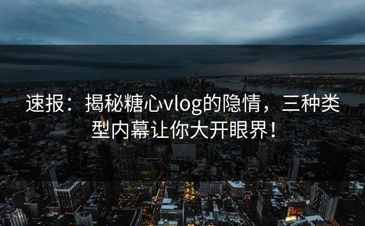 速报：揭秘糖心vlog的隐情，三种类型内幕让你大开眼界！