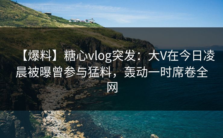 【爆料】糖心vlog突发：大V在今日凌晨被曝曾参与猛料，轰动一时席卷全网