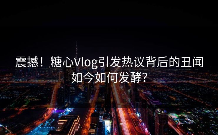 震撼!糖心Vlog引发热议背后的丑闻如今如何发酵? 震撼!糖心Vlog引发热议背后的丑闻如今如何发酵?