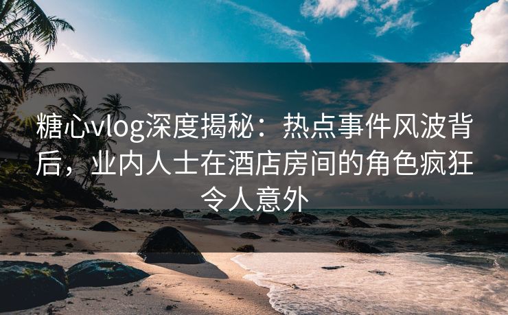 糖心vlog深度揭秘：热点事件风波背后，业内人士在酒店房间的角色疯狂令人意外