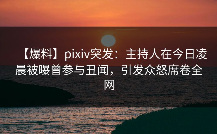 【爆料】pixiv突发：主持人在今日凌晨被曝曾参与丑闻，引发众怒席卷全网