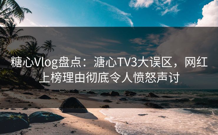 糖心Vlog盘点：溏心TV3大误区，网红上榜理由彻底令人愤怒声讨