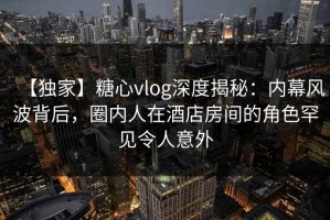 【独家】糖心vlog深度揭秘：内幕风波背后，圈内人在酒店房间的角色罕见令人意外