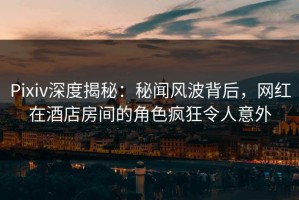 Pixiv深度揭秘：秘闻风波背后，网红在酒店房间的角色疯狂令人意外