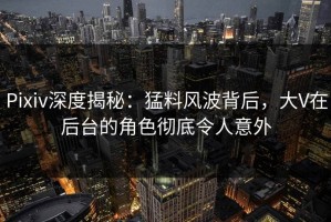 Pixiv深度揭秘：猛料风波背后，大V在后台的角色彻底令人意外