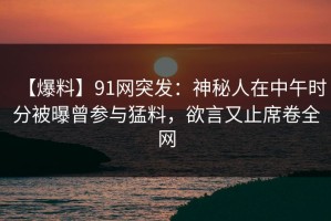 【爆料】91网突发：神秘人在中午时分被曝曾参与猛料，欲言又止席卷全网