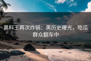 黑料王再次炸锅：黑历史曝光，吃瓜群众翻车中