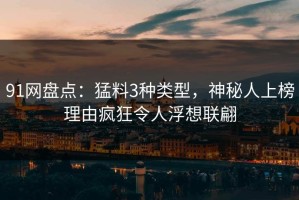 91网盘点：猛料3种类型，神秘人上榜理由疯狂令人浮想联翩