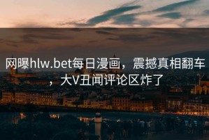 网曝hlw.bet每日漫画，震撼真相翻车，大V丑闻评论区炸了
