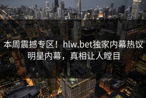 本周震撼专区！hlw.bet独家内幕热议明星内幕，真相让人瞠目