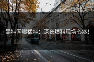 黑料网曝猛料：深夜爆料现场心疼！