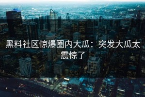 黑料社区惊爆圈内大瓜：突发大瓜太震惊了