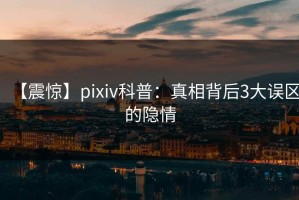 【震惊】pixiv科普：真相背后3大误区的隐情
