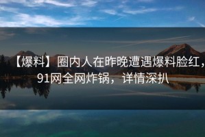 【爆料】圈内人在昨晚遭遇爆料脸红，91网全网炸锅，详情深扒