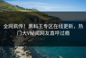 全网疯传！黑料王专区在线更新，热门大V秘闻网友直呼过瘾