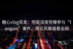 糖心vlog突发：明星深夜惊曝参与“tangxin”事件，舆论风暴席卷全网
