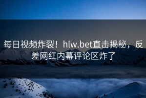 每日视频炸裂！hlw.bet直击揭秘，反差网红内幕评论区炸了