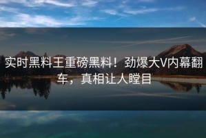 实时黑料王重磅黑料！劲爆大V内幕翻车，真相让人瞠目