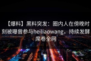 【爆料】黑料突发：圈内人在傍晚时刻被曝曾参与heiliaowang，持续发酵席卷全网