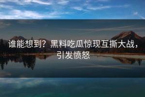 谁能想到？黑料吃瓜惊现互撕大战，引发愤怒