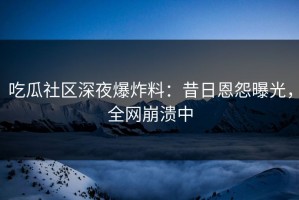 吃瓜社区深夜爆炸料：昔日恩怨曝光，全网崩溃中