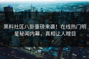 黑料社区八卦重磅来袭！在线热门明星秘闻内幕，真相让人瞠目