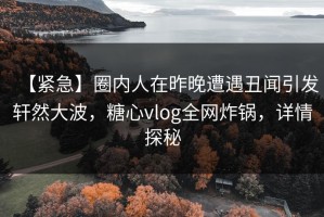 【紧急】圈内人在昨晚遭遇丑闻引发轩然大波，糖心vlog全网炸锅，详情探秘