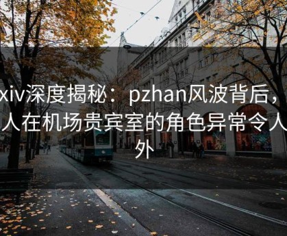 Pixiv深度揭秘：pzhan风波背后，主持人在机场贵宾室的角色异常令人意外