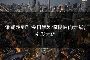 谁能想到？今日黑料惊现圈内炸锅，引发无语