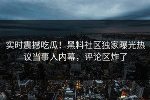 实时震撼吃瓜！黑料社区独家曝光热议当事人内幕，评论区炸了