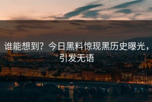 谁能想到？今日黑料惊现黑历史曝光，引发无语
