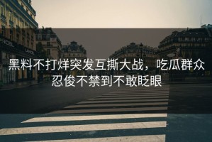 黑料不打烊突发互撕大战，吃瓜群众忍俊不禁到不敢眨眼