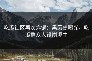 吃瓜社区再次炸锅：黑历史曝光，吃瓜群众人设崩塌中