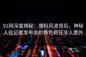 91网深度揭秘：爆料风波背后，神秘人在记者发布会的角色疯狂令人意外