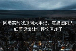 网曝实时吃瓜网大事记，震撼圈内人细节惊爆让你评论区炸了