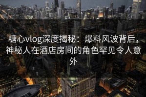糖心vlog深度揭秘：爆料风波背后，神秘人在酒店房间的角色罕见令人意外