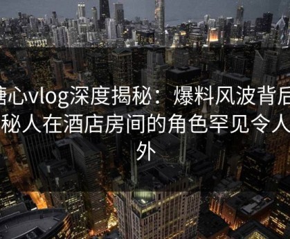 糖心vlog深度揭秘：爆料风波背后，神秘人在酒店房间的角色罕见令人意外