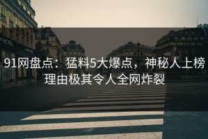 91网盘点：猛料5大爆点，神秘人上榜理由极其令人全网炸裂