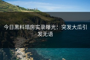 今日黑料塌房实录曝光：突发大瓜引发无语