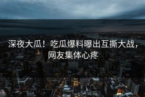 深夜大瓜！吃瓜爆料曝出互撕大战，网友集体心疼