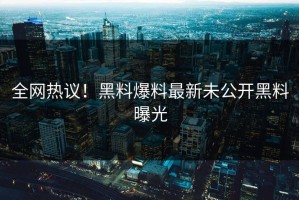 全网热议！黑料爆料最新未公开黑料曝光