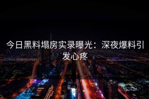 今日黑料塌房实录曝光：深夜爆料引发心疼