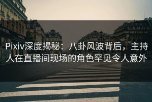 Pixiv深度揭秘：八卦风波背后，主持人在直播间现场的角色罕见令人意外