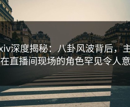 Pixiv深度揭秘：八卦风波背后，主持人在直播间现场的角色罕见令人意外