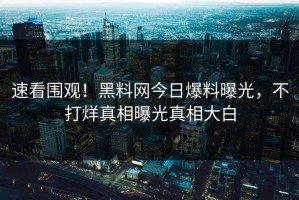 速看围观！黑料网今日爆料曝光，不打烊真相曝光真相大白