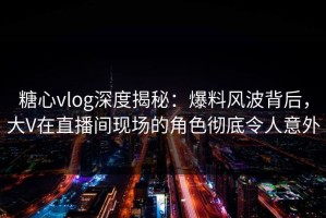 糖心vlog深度揭秘：爆料风波背后，大V在直播间现场的角色彻底令人意外