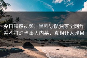 今日震撼视频！黑料导航独家全网炸裂不打烊当事人内幕，真相让人瞠目