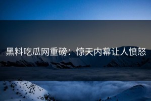 黑料吃瓜网重磅：惊天内幕让人愤怒