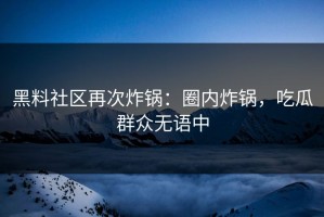 黑料社区再次炸锅：圈内炸锅，吃瓜群众无语中